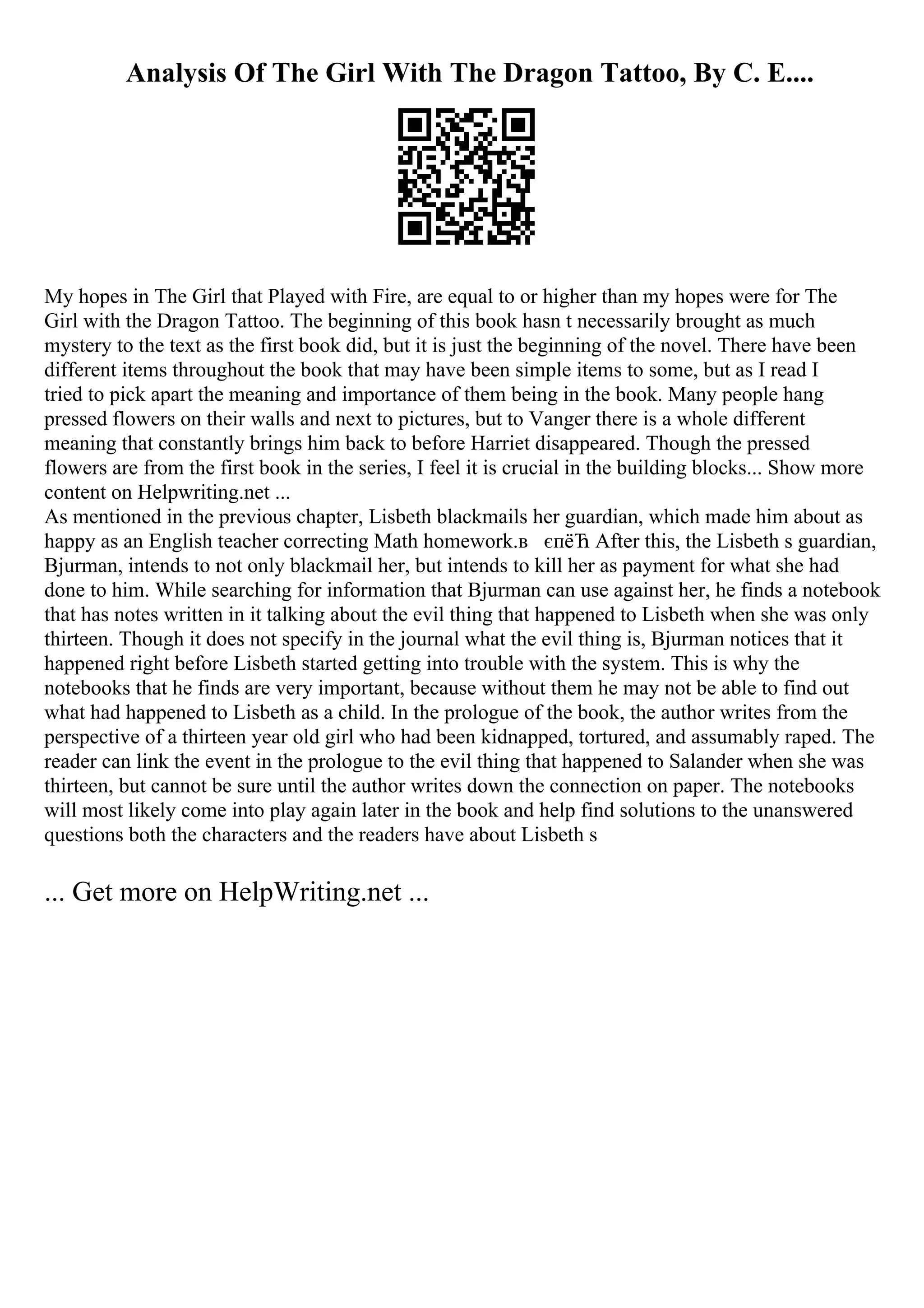 Analysis Of The Girl With The Dragon Tattoo, By C. E....
My hopes in The Girl that Played with Fire, are equal to or higher than my hopes were for The
Girl with the Dragon Tattoo. The beginning of this book hasn t necessarily brought as much
mystery to the text as the first book did, but it is just the beginning of the novel. There have been
different items throughout the book that may have been simple items to some, but as I read I
tried to pick apart the meaning and importance of them being in the book. Many people hang
pressed flowers on their walls and next to pictures, but to Vanger there is a whole different
meaning that constantly brings him back to before Harriet disappeared. Though the pressed
flowers are from the first book in the series, I feel it is crucial in the building blocks... Show more
content on Helpwriting.net ...
As mentioned in the previous chapter, Lisbeth blackmails her guardian, which made him about as
happy as an English teacher correcting Math homework.в єпёЋ After this, the Lisbeth s guardian,
Bjurman, intends to not only blackmail her, but intends to kill her as payment for what she had
done to him. While searching for information that Bjurman can use against her, he finds a notebook
that has notes written in it talking about the evil thing that happened to Lisbeth when she was only
thirteen. Though it does not specify in the journal what the evil thing is, Bjurman notices that it
happened right before Lisbeth started getting into trouble with the system. This is why the
notebooks that he finds are very important, because without them he may not be able to find out
what had happened to Lisbeth as a child. In the prologue of the book, the author writes from the
perspective of a thirteen year old girl who had been kidnapped, tortured, and assumably raped. The
reader can link the event in the prologue to the evil thing that happened to Salander when she was
thirteen, but cannot be sure until the author writes down the connection on paper. The notebooks
will most likely come into play again later in the book and help find solutions to the unanswered
questions both the characters and the readers have about Lisbeth s
... Get more on HelpWriting.net ...
 