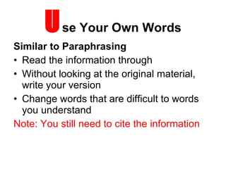 U se Your Own Words Similar to Paraphrasing Read the information through Without looking at the original material, write your version Change words that are difficult to words you understand Note: You still need to cite the information 