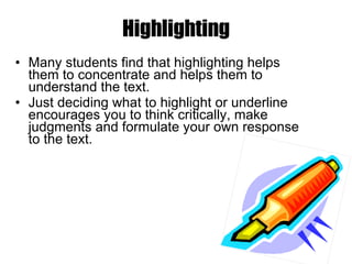 Many students find that highlighting helps them to concentrate and helps them to understand the text.  Just deciding what to highlight or underline encourages you to think critically, make judgments and formulate your own response to the text.  Highlighting 