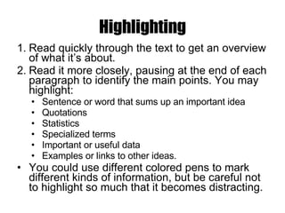 Highlighting Read quickly through the text to get an overview of what it’s about.  Read it more closely, pausing at the end of each paragraph to identify the main points. You may highlight: Sentence or word that sums up an important idea  Quotations  Statistics  Specialized terms  Important or useful data  Examples or links to other ideas.  You could use different colored pens to mark different kinds of information, but be careful not to highlight so much that it becomes distracting.  