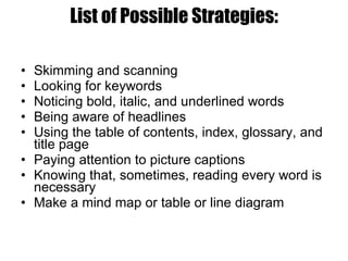 List of Possible Strategies: Skimming and scanning Looking for keywords Noticing bold, italic, and underlined words Being aware of headlines Using the table of contents, index, glossary, and title page Paying attention to picture captions Knowing that, sometimes, reading every word is necessary  Make a mind map or table or line diagram 