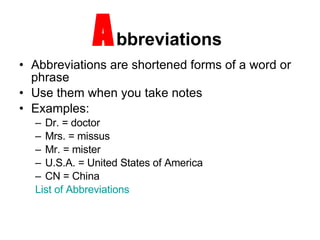 A bbreviations  Abbreviations are shortened forms of a word or phrase Use them when you take notes Examples: Dr. = doctor Mrs. = missus  Mr. = mister U.S.A. = United States of America CN = China List of Abbreviations 