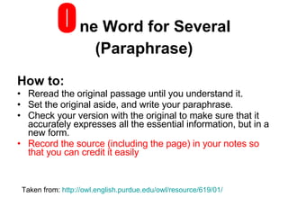 O ne Word for Several (Paraphrase) How to: Reread the original passage until you understand it.  Set the original aside, and write your paraphrase.  Check your version with the original to make sure that it accurately expresses all the essential information, but in a new form.  Record the source (including the page) in your notes so that you can credit it easily Taken from:  http://owl.english.purdue.edu/owl/resource/619/01/ 
