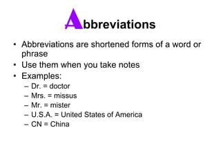 Abbreviations
• Abbreviations are shortened forms of a word or
phrase
• Use them when you take notes
• Examples:
– Dr. = doctor
– Mrs. = missus
– Mr. = mister
– U.S.A. = United States of America
– CN = China
 