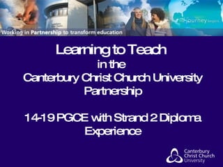 Learning to Teach  in the  Canterbury Christ Church University Partnership 14-19 PGCE with Strand 2 Diploma Experience 
