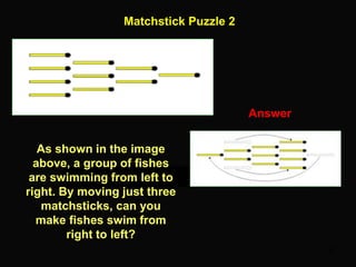 32
Matchstick Puzzle 2
Answer
As shown in the image
above, a group of fishes
are swimming from left to
right. By moving just three
matchsticks, can you
make fishes swim from
right to left?
 