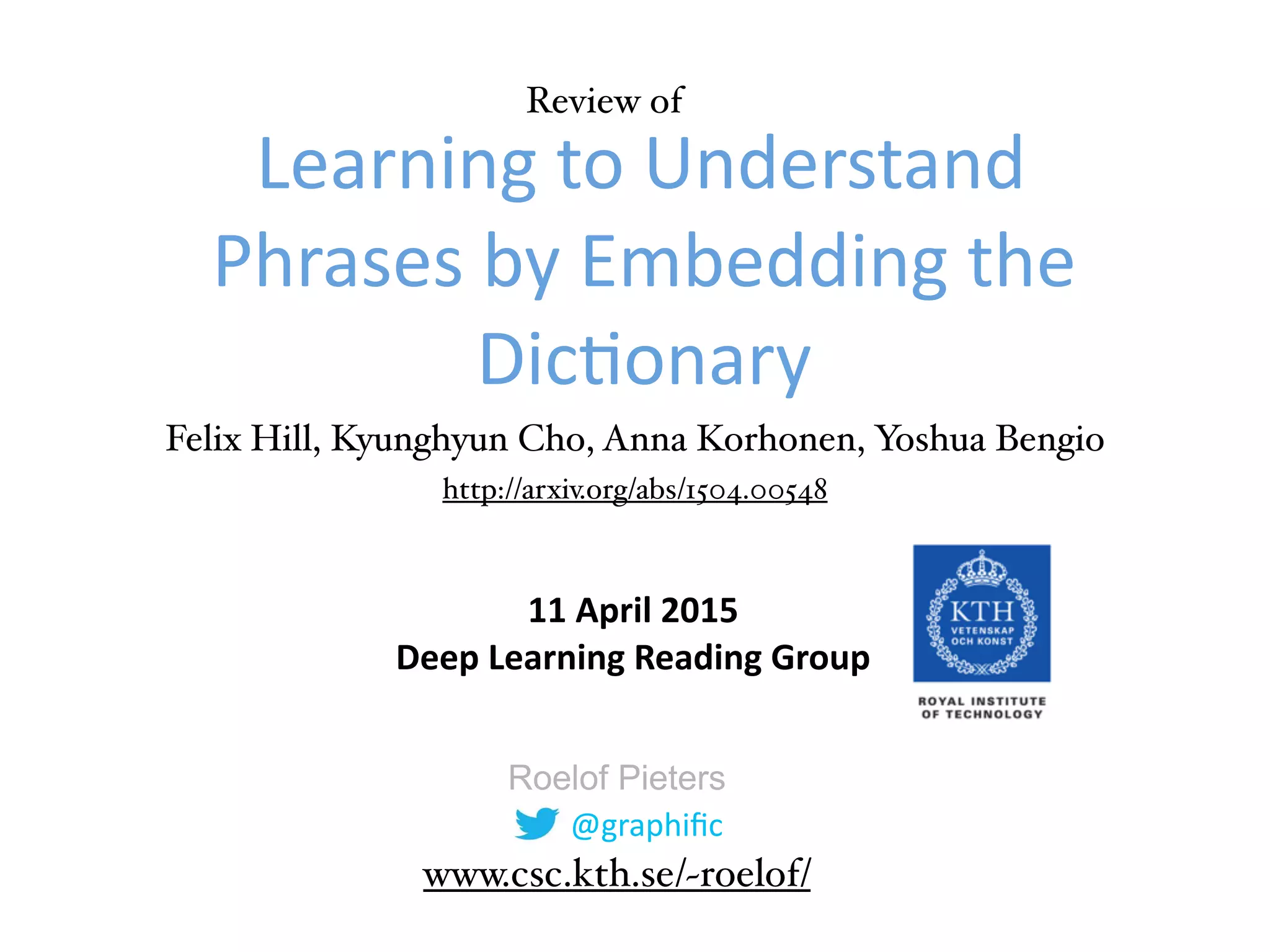 @graphific
Roelof Pieters
Learning
to
Understand
Phrases
by
Embedding
the
Dic9onary
11
April
2015
Deep
Learning
Reading
Group
www.csc.kth.se/~roelof/
http://arxiv.org/abs/1504.00548
Review of
Felix Hill, Kyunghyun Cho, Anna Korhonen, Yoshua Bengio