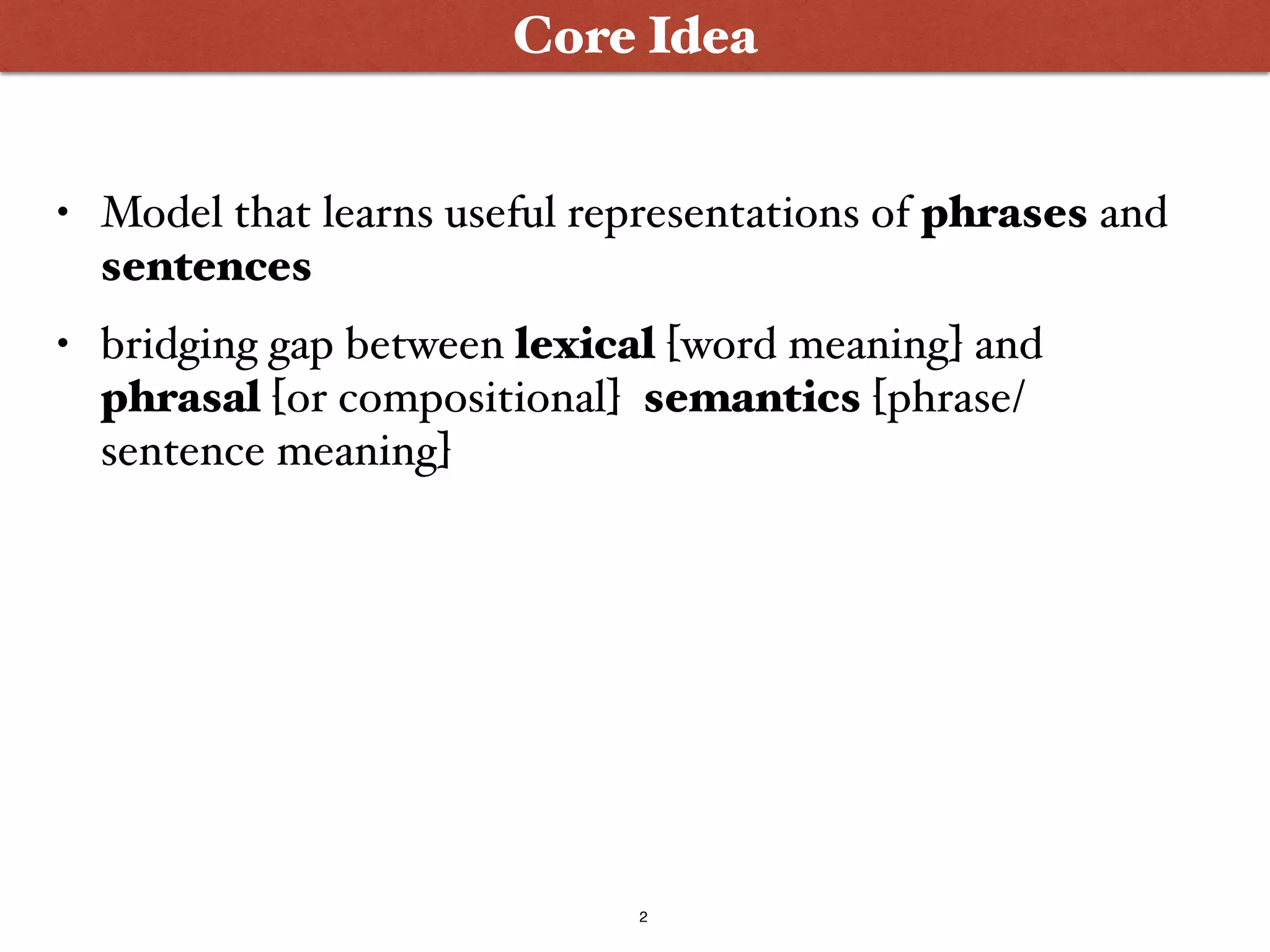 2
Core Idea
• Model that learns useful representations of phrases and
sentences
• bridging gap between lexical [word meaning] and
phrasal [or compositional] semantics [phrase/
sentence meaning]
 