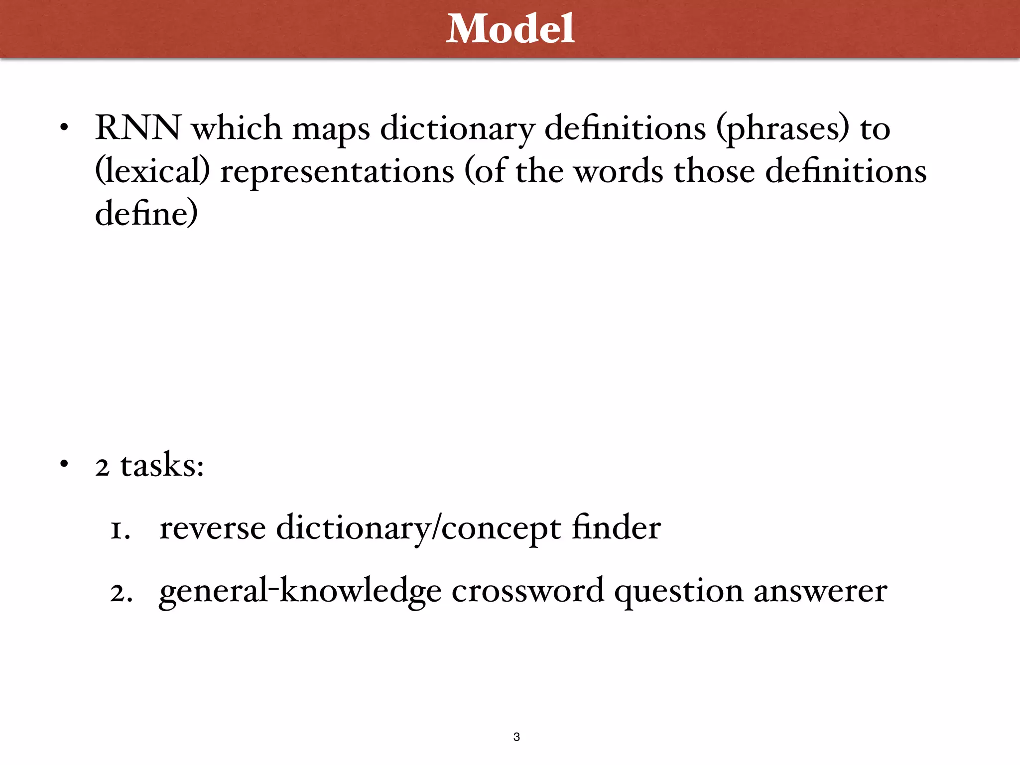 3
Model
• RNN which maps dictionary definitions (phrases) to
(lexical) representations (of the words those definitions
define)
• 2 tasks:
1. reverse dictionary/concept finder
2. general-knowledge crossword question answerer