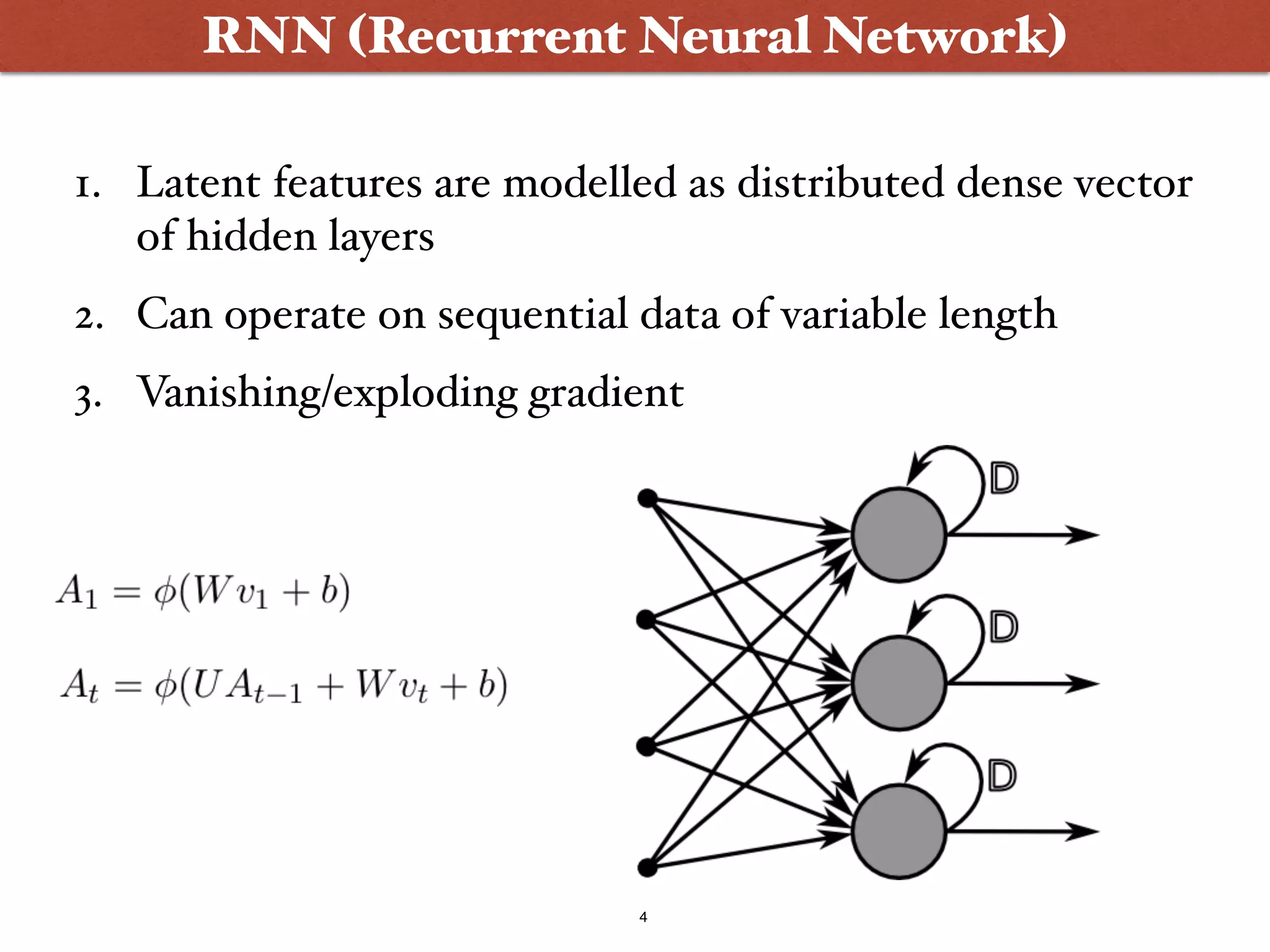 4
RNN (Recurrent Neural Network)
1. Latent features are modelled as distributed dense vector
of hidden layers
2. Can operate on sequential data of variable length
3. Vanishing/exploding gradient