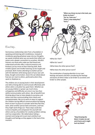 Reacting...
Harmonious	
  rela<onships	
  stem	
  from	
  a	
  founda<on	
  in	
  
speaking	
  and	
  listening	
  with	
  mindfulness.	
  Instead	
  of	
  
mindlessly	
  spou<ng	
  whatever	
  pops	
  into	
  our	
  thoughts,	
  
we	
  speak	
  mindfully	
  when	
  we	
  use	
  words	
  that	
  reﬂect	
  our	
  
values	
  and	
  a	
  deeper	
  connec<on	
  to	
  ourselves.	
  Mindful	
  
listeners	
  are	
  those	
  who	
  make	
  you	
  feel	
  heard	
  and	
  
understood	
  and	
  who	
  oﬀer	
  a	
  natural	
  presence	
  and	
  
kindness	
  just	
  by	
  virtue	
  of	
  their	
  listening	
  skills.	
  Both	
  
mindful	
  speech	
  and	
  mindful	
  listening	
  can	
  be	
  taught	
  and	
  
prac<sed.	
  Both	
  involve	
  aDending	
  to	
  another	
  person	
  
with	
  full	
  aDen<on	
  while	
  being	
  aware	
  of	
  your	
  own	
  self,	
  
body,	
  thought	
  and	
  emo<on.	
  Given	
  this	
  we	
  talked	
  about	
  
how	
  we	
  can	
  react	
  to	
  others,	
  par<cularly	
  when	
  they	
  
upset	
  or	
  displease	
  us.	
  
The	
  children	
  are	
  at	
  varying	
  levels	
  in	
  their	
  development	
  
and	
  skills	
  at	
  being	
  able	
  to	
  communicate	
  eﬀec<vely	
  with	
  
others	
  when	
  a	
  situa<on	
  has	
  upset	
  them.	
  Whether	
  we	
  
are	
  young	
  children	
  or	
  grown	
  ups	
  much	
  stress,	
  
unhappiness	
  and	
  diﬃculty	
  can	
  arise	
  in	
  our	
  less	
  than	
  
skillful	
  communica<on	
  with	
  others.	
  We	
  all	
  beneﬁt	
  from	
  
thinking	
  about	
  how	
  to	
  listen	
  deeply	
  to	
  ourselves	
  and	
  
others	
  and	
  then	
  communica<ng	
  more	
  clearly	
  and	
  
compassionately.	
  We	
  try	
  to	
  work	
  on	
  ways	
  to	
  support	
  
the	
  children	
  during	
  diﬃcult	
  communica<ons	
  by	
  helping	
  
them	
  to	
  learn	
  to	
  pause	
  to	
  consider	
  what	
  they	
  feel	
  they	
  
want,	
  what	
  another	
  person	
  feels	
  and	
  wants,	
  and	
  how	
  
they	
  might	
  work	
  things	
  out.	
  These	
  steps	
  could	
  also	
  
nurture	
  empathy	
  and	
  compassion	
  for	
  yourself	
  and	
  
others	
  and	
  lay	
  a	
  founda<on	
  for	
  crea<ve	
  problem	
  solving	
  
and	
  true	
  coopera<on.	
  We	
  talked	
  about	
  taking	
  a	
  
moment	
  and	
  trying	
  not	
  to	
  just	
  react	
  and	
  blurt	
  out	
  
thoughts	
  and	
  feelings	
  as	
  they	
  appear	
  in	
  the	
  heat	
  of	
  the	
  
moment.	
  
•What	
  do	
  I	
  feel?
•What	
  do	
  I	
  want?
•What	
  does	
  the	
  other	
  person	
  feel?
•What	
  does	
  the	
  other	
  person	
  want?
The	
  combina<on	
  of	
  paying	
  aDen<on	
  to	
  our	
  own	
  
feelings	
  and	
  wants	
  and	
  then	
  considering	
  the	
  feelings	
  
and	
  wants	
  of	
  others	
  helps	
  us	
  be	
  kinder	
  to	
  ourselves	
  and	
  
kinder	
  to	
  other	
  people.	
  
“When	
  you	
  threw	
  my	
  toy	
  in	
  the	
  trash,	
  you	
  
broke	
  my	
  heart.”
“Ha,	
  ha,	
  I	
  hate	
  you.”
“Stop	
  it,	
  stop	
  saying	
  that.”
“Sorry.”
“Stop	
  throwing	
  the	
  
block.	
  It	
  makes	
  me	
  sad	
  
and	
  it	
  hurts	
  and	
  it	
  might	
  
hurt	
  my	
  friend.”
 