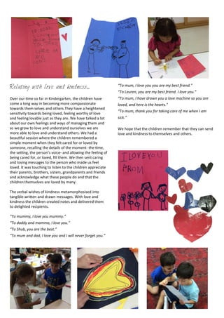 Relating with love and kindness....
Over	
  our	
  <me	
  so	
  far	
  in	
  Kindergarten,	
  the	
  children	
  have	
  
come	
  a	
  long	
  way	
  in	
  becoming	
  more	
  compassionate	
  
towards	
  them	
  selves	
  and	
  others.They	
  have	
  a	
  heightened	
  
sensi<vity	
  towards	
  being	
  loved,	
  feeling	
  worthy	
  of	
  love	
  
and	
  feeling	
  lovable	
  just	
  as	
  they	
  are.	
  We	
  have	
  talked	
  a	
  lot	
  
about	
  our	
  own	
  feelings	
  and	
  ways	
  of	
  managing	
  them	
  and	
  
as	
  we	
  grow	
  to	
  love	
  and	
  understand	
  ourselves	
  we	
  are	
  
more	
  able	
  to	
  love	
  and	
  understand	
  others.	
  We	
  had	
  a	
  
beau<ful	
  session	
  where	
  the	
  children	
  remembered	
  a	
  
simple	
  moment	
  when	
  they	
  felt	
  cared	
  for	
  or	
  loved	
  by	
  
someone,	
  recalling	
  the	
  details	
  of	
  the	
  moment	
  -­‐the	
  <me,	
  
the	
  se[ng,	
  the	
  person’s	
  voice-­‐	
  and	
  allowing	
  the	
  feeling	
  of	
  
being	
  cared	
  for,	
  or	
  loved,	
  ﬁll	
  them.	
  We	
  then	
  sent	
  caring	
  
and	
  loving	
  messages	
  to	
  the	
  person	
  who	
  made	
  us	
  feel	
  
loved.	
  It	
  was	
  touching	
  to	
  listen	
  to	
  the	
  children	
  appreciate	
  
their	
  parents,	
  brothers,	
  sisters,	
  grandparents	
  and	
  friends	
  
and	
  acknowledge	
  what	
  these	
  people	
  do	
  and	
  that	
  the	
  
children	
  themselves	
  are	
  loved	
  by	
  many.	
  
The	
  verbal	
  wishes	
  of	
  kindness	
  metamorphosised	
  into	
  
tangible	
  wriDen	
  and	
  drawn	
  messages.	
  With	
  love	
  and	
  
kindness	
  the	
  children	
  created	
  notes	
  and	
  delivered	
  them	
  
to	
  delighted	
  recipients.	
  
“To	
  mummy,	
  I	
  love	
  you	
  mummy.”
“To	
  daddy	
  and	
  mamma,	
  I	
  love	
  you.”
“To	
  Shub,	
  you	
  are	
  the	
  best.”
“To	
  mum	
  and	
  dad,	
  I	
  love	
  you	
  and	
  I	
  will	
  never	
  forget	
  you.”
“To	
  mum,	
  I	
  love	
  you	
  you	
  are	
  my	
  best	
  friend.”
“To	
  Lauren,	
  you	
  are	
  my	
  best	
  friend.	
  I	
  love	
  you.”
“To	
  mum,	
  I	
  have	
  drawn	
  you	
  a	
  love	
  machine	
  so	
  you	
  are	
  
loved,	
  and	
  here	
  is	
  the	
  hearts.”
“To	
  mum,	
  thank	
  you	
  for	
  taking	
  care	
  of	
  me	
  when	
  I	
  am	
  
sick.”
We	
  hope	
  that	
  the	
  children	
  remember	
  that	
  they	
  can	
  send	
  
love	
  and	
  kindness	
  to	
  themselves	
  and	
  others.
 