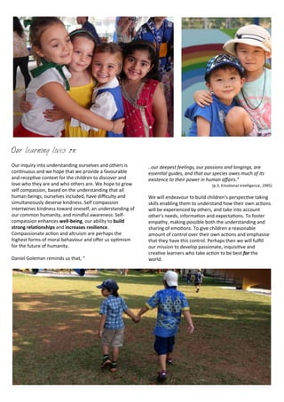 Our learning lives on
Our	
  inquiry	
  into	
  understanding	
  ourselves	
  and	
  others	
  is	
  
con<nuous	
  and	
  we	
  hope	
  that	
  we	
  provide	
  a	
  favourable	
  
and	
  recep<ve	
  context	
  for	
  the	
  children	
  to	
  discover	
  and	
  
love	
  who	
  they	
  are	
  and	
  who	
  others	
  are.	
  We	
  hope	
  to	
  grow	
  
self	
  compassion,	
  based	
  on	
  the	
  understanding	
  that	
  all	
  
human	
  beings,	
  ourselves	
  included,	
  have	
  diﬃculty	
  and	
  
simultaneously	
  deserve	
  kindness.	
  Self	
  compassion	
  
intertwines	
  kindness	
  toward	
  oneself,	
  an	
  understanding	
  of	
  
our	
  common	
  humanity,	
  and	
  mindful	
  awareness.	
  Self-­‐	
  
compassion	
  enhances	
  well-­‐being,	
  our	
  ability	
  to	
  build	
  
strong	
  rela5onships	
  and	
  increases	
  resilience.	
  
Compassionate	
  ac<on	
  and	
  altruism	
  are	
  perhaps	
  the	
  
highest	
  forms	
  of	
  moral	
  behaviour	
  and	
  oﬀer	
  us	
  op<mism	
  
for	
  the	
  future	
  of	
  humanity.	
  
Daniel	
  Goleman	
  reminds	
  us	
  that,	
  “	
  
..our	
  deepest	
  feelings,	
  our	
  passions	
  and	
  longings,	
  are	
  
essenRal	
  guides,	
  and	
  that	
  our	
  species	
  owes	
  much	
  of	
  its	
  
existence	
  to	
  their	
  power	
  in	
  human	
  aﬀairs.”	
  
(p.3,	
  EmoBonal	
  Intelligence,	
  1995)
We	
  will	
  endeavour	
  to	
  build	
  children’s	
  perspec<ve	
  taking	
  
skills	
  enabling	
  them	
  to	
  understand	
  how	
  their	
  own	
  ac<ons	
  
will	
  be	
  experienced	
  by	
  others,	
  and	
  take	
  into	
  account	
  
other’s	
  needs,	
  informa<on	
  and	
  expecta<ons.	
  To	
  foster	
  
empathy,	
  making	
  possible	
  both	
  the	
  understanding	
  and	
  
sharing	
  of	
  emo<ons.	
  To	
  give	
  children	
  a	
  reasonable	
  
amount	
  of	
  control	
  over	
  their	
  own	
  ac<ons	
  and	
  emphasise	
  
that	
  they	
  have	
  this	
  control.	
  Perhaps	
  then	
  we	
  will	
  fulﬁll	
  
our	
  mission	
  to	
  develop	
  passionate,	
  inquisi<ve	
  and	
  
crea<ve	
  learners	
  who	
  take	
  ac<on	
  to	
  be	
  best	
  for	
  the	
  
world.
 