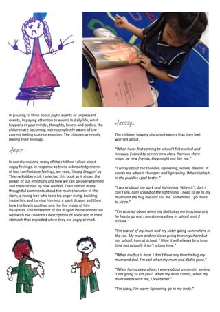 In	
  pausing	
  to	
  think	
  about	
  joyful	
  events	
  or	
  unpleasant	
  
events,	
  in	
  paying	
  aDen<on	
  to	
  events	
  in	
  daily	
  life,	
  what	
  
happens	
  in	
  your	
  minds	
  ,	
  thoughts,	
  hearts	
  and	
  bodies,	
  the	
  
children	
  are	
  becoming	
  more	
  completely	
  aware	
  of	
  the	
  
current	
  feeling	
  state	
  or	
  emo<on.	
  The	
  children	
  are	
  really	
  
feeling	
  their	
  feelings.	
  
Anger....
In	
  our	
  discussions,	
  many	
  of	
  the	
  children	
  talked	
  about	
  
angry	
  feelings.	
  In	
  response	
  to	
  these	
  acknowledgements	
  
of	
  less	
  comfortable	
  feelings,	
  we	
  read,	
  ‘Angry	
  Dragon’	
  by	
  
Thierry	
  Robberecht.	
  I	
  selected	
  this	
  book	
  as	
  it	
  shows	
  the	
  
power	
  of	
  our	
  emo<ons	
  and	
  how	
  we	
  can	
  be	
  overwhelmed	
  
and	
  transformed	
  by	
  how	
  we	
  feel.	
  The	
  children	
  made	
  
thoughFul	
  comments	
  about	
  the	
  main	
  character	
  in	
  the	
  
story,	
  a	
  young	
  boy	
  who	
  feels	
  his	
  anger	
  rising,	
  building	
  
inside	
  him	
  and	
  turning	
  him	
  into	
  a	
  giant	
  dragon	
  and	
  then	
  
how	
  the	
  boy	
  is	
  soothed	
  and	
  the	
  ﬁre	
  inside	
  of	
  him	
  
dissipates.	
  The	
  metaphor	
  of	
  the	
  dragon	
  inside	
  connected	
  
well	
  with	
  the	
  children’s	
  descrip<ons	
  of	
  a	
  volcano	
  in	
  their	
  
stomach	
  that	
  exploded	
  when	
  they	
  are	
  angry	
  or	
  mad.	
  
Anxiety...
The	
  children	
  bravely	
  discussed	
  events	
  that	
  they	
  feel	
  
worried	
  about,	
  
“When	
  I	
  was	
  ﬁrst	
  coming	
  to	
  school	
  I	
  felt	
  excited	
  and	
  
nervous.	
  Excited	
  to	
  see	
  my	
  new	
  class.	
  Nervous	
  there	
  
might	
  be	
  new	
  friends,	
  they	
  might	
  not	
  like	
  me.”
“I	
  worry	
  about	
  the	
  thunder,	
  lightening,	
  noises,	
  dreams.	
  It	
  
scares	
  me	
  when	
  it	
  thunders	
  and	
  lightening.	
  When	
  I	
  splash	
  
in	
  the	
  puddles	
  I	
  feel	
  be=er.”
“I	
  worry	
  about	
  the	
  dark	
  and	
  lightening.	
  When	
  it’s	
  dark	
  I	
  
can’t	
  see.	
  I	
  am	
  scared	
  of	
  the	
  lightening.	
  I	
  need	
  to	
  go	
  to	
  my	
  
mum	
  and	
  she	
  hug	
  me	
  and	
  kiss	
  me.	
  SomeRmes	
  I	
  go	
  there	
  
to	
  sleep.”
“I’m	
  worried	
  about	
  when	
  me	
  dad	
  takes	
  me	
  to	
  school	
  and	
  
he	
  has	
  to	
  go	
  and	
  I	
  am	
  staying	
  alone	
  in	
  school	
  unRl	
  2	
  
o’clock.”
“I’m	
  scared	
  of	
  my	
  mum	
  and	
  my	
  sister	
  going	
  somewhere	
  in	
  
the	
  car.	
  My	
  mum	
  and	
  my	
  sister	
  going	
  to	
  everywhere	
  but	
  
not	
  school,	
  I	
  am	
  at	
  school.	
  I	
  think	
  it	
  will	
  always	
  be	
  a	
  long	
  
Rme	
  but	
  actually	
  it	
  isn’t	
  a	
  long	
  Rme.”
“When	
  my	
  bus	
  is	
  here,	
  I	
  don’t	
  have	
  any	
  Rme	
  to	
  hug	
  my	
  
mum	
  and	
  dad.	
  I’m	
  sad	
  when	
  my	
  mum	
  and	
  dad	
  is	
  gone.”
“When	
  I	
  am	
  asleep	
  alone,	
  I	
  worry	
  about	
  a	
  monster	
  saying,	
  
‘I	
  am	
  going	
  to	
  eat	
  you!’	
  When	
  my	
  mum	
  comes,	
  when	
  my	
  
mum	
  sleeps	
  with	
  me,	
  I	
  feel	
  be=er.”
“I’m	
  scary,	
  I’m	
  worry	
  lightening	
  go	
  to	
  my	
  body.”
 