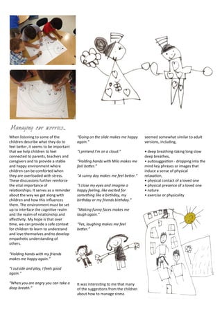 lorem ipsum dolor met
set quam nunc parum
When	
  listening	
  to	
  some	
  of	
  the	
  
children	
  describe	
  what	
  they	
  do	
  to	
  
feel	
  beDer,	
  it	
  seems	
  to	
  be	
  important	
  
that	
  we	
  help	
  children	
  to	
  feel	
  
connected	
  to	
  parents,	
  teachers	
  and	
  
caregivers	
  and	
  to	
  provide	
  a	
  stable	
  
and	
  happy	
  environment	
  where	
  
children	
  can	
  be	
  comforted	
  when	
  
they	
  are	
  overloaded	
  with	
  stress.	
  
These	
  discussions	
  further	
  reinforce	
  
the	
  vital	
  importance	
  of	
  
rela<onships.	
  It	
  serves	
  as	
  a	
  reminder	
  
about	
  the	
  way	
  we	
  get	
  along	
  with	
  
children	
  and	
  how	
  this	
  inﬂuences	
  
them.	
  The	
  environment	
  must	
  be	
  set	
  
up	
  to	
  interface	
  the	
  cogni<ve	
  realm	
  
and	
  the	
  realm	
  of	
  rela<onship	
  and	
  
aﬀec<vity.	
  My	
  hope	
  is	
  that	
  over	
  
<me,	
  we	
  can	
  provide	
  a	
  safe	
  context	
  
for	
  children	
  to	
  learn	
  to	
  understand	
  
and	
  love	
  themselves	
  and	
  to	
  develop	
  
empathe<c	
  understanding	
  of	
  
others.
“Holding	
  hands	
  with	
  my	
  friends	
  
makes	
  me	
  happy	
  again.”
“I	
  outside	
  and	
  play,	
  I	
  feels	
  good	
  
again.”
“When	
  you	
  are	
  angry	
  you	
  can	
  take	
  a	
  
deep	
  breath.”
“Going	
  on	
  the	
  slide	
  makes	
  me	
  happy	
  
again.”
“I	
  pretend	
  I’m	
  on	
  a	
  cloud.”
“Holding	
  hands	
  with	
  Milo	
  makes	
  me	
  
feel	
  be=er.”
“A	
  sunny	
  day	
  makes	
  me	
  feel	
  be=er.”	
  
“I	
  close	
  my	
  eyes	
  and	
  imagine	
  a	
  
happy	
  feeling,	
  like	
  excited	
  for	
  
something	
  like	
  a	
  birthday,	
  my	
  
birthday	
  or	
  my	
  friends	
  birthday.”
“Making	
  funny	
  faces	
  makes	
  me	
  
laugh	
  again.”
“Yes,	
  laughing	
  makes	
  me	
  feel	
  
be=er.”
It	
  was	
  interes<ng	
  to	
  me	
  that	
  many	
  
of	
  the	
  sugges<ons	
  from	
  the	
  children	
  
about	
  how	
  to	
  manage	
  stress	
  
seemed	
  somewhat	
  similar	
  to	
  adult	
  
versions,	
  including,	
  
•	
  deep	
  breathing-­‐taking	
  long	
  slow	
  
deep	
  breathes,	
  
•	
  autosugges<on	
  -­‐	
  dropping	
  into	
  the	
  
mind	
  key	
  phrases	
  or	
  images	
  that	
  
induce	
  a	
  sense	
  of	
  physical	
  
relaxa<on,	
  
•	
  physical	
  contact	
  of	
  a	
  loved	
  one
•	
  physical	
  presence	
  of	
  a	
  loved	
  one
•	
  nature
•	
  exercise	
  or	
  physicality	
  
Managing our worries...
 