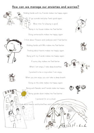 How can we manage our anxieties and worries?
Holding hands with my friends makes me happy again.
If go outside and play feels good again.
More time for playing is good.
Being in my house makes me feel better.
Doing somersaults makes me happy again
I think about flowers and rainbows and I feel better
Holding hands with Milo makes me feel better.
Thinking about hearts makes me happy again.
Being with my friends makes me happy again.
A sunny day makes me feel better.
When I am angry I take deep breathes.
I pretend to be a ninja when I am angry.
When you are angry you can take a deep breath.
Going on the slide makes me happy again.
Being with Nanako and friends make me happy.
Being upside down makes me feel better.
I pretend I’m on a cloud.
I think about hearts and butterflies and I don’t feel sad any more .
 