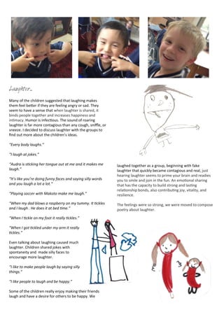 Laughter...
Many	
  of	
  the	
  children	
  suggested	
  that	
  laughing	
  makes	
  
them	
  feel	
  beDer	
  if	
  they	
  are	
  feeling	
  angry	
  or	
  sad.	
  They	
  
seem	
  to	
  have	
  a	
  sense	
  that	
  when	
  laughter	
  is	
  shared,	
  it	
  
binds	
  people	
  together	
  and	
  increases	
  happiness	
  and	
  
in<macy.	
  Humor	
  is	
  infec<ous.	
  The	
  sound	
  of	
  roaring	
  
laughter	
  is	
  far	
  more	
  contagious	
  than	
  any	
  cough,	
  sniﬄe,	
  or	
  
sneeze.	
  I	
  decided	
  to	
  discuss	
  laughter	
  with	
  the	
  groups	
  to	
  
ﬁnd	
  out	
  more	
  about	
  the	
  children’s	
  ideas.	
  
“Every	
  body	
  laughs.”
“I	
  laugh	
  at	
  jokes.”
“Audra	
  is	
  sRcking	
  her	
  tongue	
  out	
  at	
  me	
  and	
  it	
  makes	
  me	
  
laugh.”
“It’s	
  like	
  you’re	
  doing	
  funny	
  faces	
  and	
  saying	
  silly	
  words	
  
and	
  you	
  laugh	
  a	
  lot	
  a	
  lot.”
“Playing	
  soccer	
  with	
  Makoto	
  make	
  me	
  laugh.”
“When	
  my	
  dad	
  blows	
  a	
  raspberry	
  on	
  my	
  tummy.	
  It	
  Rckles	
  
and	
  I	
  laugh	
  .	
  He	
  does	
  it	
  at	
  bed	
  Rme.”
“When	
  I	
  Rckle	
  on	
  my	
  foot	
  it	
  really	
  Rckles.”
“When	
  I	
  got	
  Rckled	
  under	
  my	
  arm	
  it	
  really	
  
Rckles.”
Even	
  talking	
  about	
  laughing	
  caused	
  much	
  
laughter.	
  Children	
  shared	
  jokes	
  with	
  
spontaneity	
  and	
  	
  made	
  silly	
  faces	
  to	
  
encourage	
  more	
  laughter.
“I	
  like	
  to	
  make	
  people	
  laugh	
  by	
  saying	
  silly	
  
things.”
“I	
  like	
  people	
  to	
  laugh	
  and	
  be	
  happy.”
Some	
  of	
  the	
  children	
  really	
  enjoy	
  making	
  their	
  friends	
  
laugh	
  and	
  have	
  a	
  desire	
  for	
  others	
  to	
  be	
  happy.	
  We	
  
laughed	
  together	
  as	
  a	
  group,	
  beginning	
  with	
  fake	
  
laughter	
  that	
  quickly	
  became	
  contagious	
  and	
  real,	
  just	
  
hearing	
  laughter	
  seems	
  to	
  prime	
  your	
  brain	
  and	
  readies	
  
you	
  to	
  smile	
  and	
  join	
  in	
  the	
  fun.	
  An	
  emo<onal	
  sharing	
  
that	
  has	
  the	
  capacity	
  to	
  build	
  strong	
  and	
  las<ng	
  
rela<onship	
  bonds,	
  also	
  contribu<ng	
  joy,	
  vitality,	
  and	
  
resilience.
The	
  feelings	
  were	
  so	
  strong,	
  we	
  were	
  moved	
  to	
  compose	
  
poetry	
  about	
  laughter.
 
