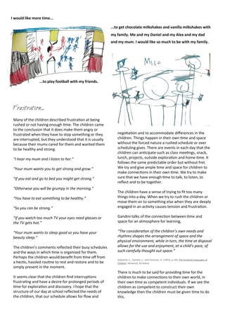 Frustration....
Many	
  of	
  the	
  children	
  described	
  frustra<on	
  at	
  being	
  
rushed	
  or	
  not	
  having	
  enough	
  <me.	
  The	
  children	
  came	
  
to	
  the	
  conclusion	
  that	
  it	
  does	
  make	
  them	
  angry	
  or	
  
frustrated	
  when	
  they	
  have	
  to	
  stop	
  something	
  or	
  they	
  
are	
  interrupted,	
  but	
  they	
  understood	
  that	
  it	
  is	
  usually	
  
because	
  their	
  mums	
  cared	
  for	
  them	
  and	
  wanted	
  them	
  
to	
  be	
  healthy	
  and	
  strong.
“I	
  hear	
  my	
  mum	
  and	
  I	
  listen	
  to	
  her.”
“Your	
  mum	
  wants	
  you	
  to	
  get	
  strong	
  and	
  grow.”
“If	
  you	
  eat	
  and	
  go	
  to	
  bed	
  you	
  might	
  get	
  strong.”
“Otherwise	
  you	
  will	
  be	
  grumpy	
  in	
  the	
  morning.”
“You	
  have	
  to	
  eat	
  something	
  to	
  be	
  healthy.”
“So	
  you	
  can	
  be	
  strong.”
“If	
  you	
  watch	
  too	
  much	
  TV	
  your	
  eyes	
  need	
  glasses	
  or	
  
the	
  TV	
  gets	
  hot.”
“Your	
  mum	
  wants	
  to	
  sleep	
  good	
  so	
  you	
  have	
  your	
  
beauty	
  sleep.”
The	
  children’s	
  comments	
  reﬂected	
  their	
  busy	
  schedules	
  
and	
  the	
  ways	
  in	
  which	
  <me	
  is	
  organised	
  for	
  them.	
  
Perhaps	
  the	
  children	
  would	
  beneﬁt	
  from	
  <me	
  oﬀ	
  from	
  
a	
  hec<c,	
  hassled	
  rou<ne	
  to	
  rest	
  and	
  restore	
  and	
  to	
  be	
  
simply	
  present	
  in	
  the	
  moment.	
  
It	
  seems	
  clear	
  that	
  the	
  children	
  ﬁnd	
  interrup<ons	
  
frustra<ng	
  and	
  have	
  a	
  desire	
  for	
  prolonged	
  periods	
  of	
  
<me	
  for	
  explora<on	
  and	
  discovery.	
  I	
  hope	
  that	
  the	
  
structure	
  of	
  our	
  day	
  at	
  school	
  reﬂected	
  the	
  needs	
  of	
  
the	
  children,	
  that	
  our	
  schedule	
  allows	
  for	
  ﬂow	
  and	
  
nego<a<on	
  and	
  to	
  accommodate	
  diﬀerences	
  in	
  the	
  
children.	
  Things	
  happen	
  in	
  their	
  own	
  <me	
  and	
  space	
  
without	
  the	
  forced	
  nature	
  a	
  rushed	
  schedule	
  or	
  over	
  
scheduling	
  gives.	
  There	
  are	
  events	
  in	
  each	
  day	
  that	
  the	
  
children	
  can	
  an<cipate	
  such	
  as	
  class	
  mee<ngs,	
  snack,	
  
lunch,	
  projects,	
  outside	
  explora<on	
  and	
  home	
  <me.	
  It	
  
follows	
  the	
  same	
  predictable	
  order	
  but	
  without	
  fret.	
  
We	
  try	
  and	
  give	
  ample	
  <me	
  and	
  space	
  for	
  children	
  to	
  
make	
  connec<ons	
  in	
  their	
  own	
  <me.	
  We	
  try	
  to	
  make	
  
sure	
  that	
  we	
  have	
  enough	
  <me	
  to	
  talk,	
  to	
  listen,	
  to	
  
reﬂect	
  and	
  to	
  be	
  together.
The	
  children	
  have	
  a	
  sense	
  of	
  trying	
  to	
  ﬁt	
  too	
  many	
  
things	
  into	
  a	
  day.	
  When	
  we	
  try	
  to	
  rush	
  the	
  children	
  or	
  
move	
  them	
  on	
  to	
  something	
  else	
  when	
  they	
  are	
  deeply	
  
engaged	
  in	
  an	
  ac<vity	
  causes	
  tension	
  and	
  frustra<on.	
  
Gandini	
  talks	
  of	
  the	
  connec<on	
  between	
  <me	
  and	
  
space	
  for	
  an	
  atmosphere	
  for	
  learning,	
  
“The	
  consideraRon	
  of	
  the	
  children’s	
  own	
  needs	
  and	
  
rhythms	
  shapes	
  the	
  arrangement	
  of	
  space	
  and	
  the	
  
physical	
  environment,	
  while	
  in	
  turn,	
  the	
  Rme	
  at	
  disposal	
  
allows	
  for	
  the	
  use	
  and	
  enjoyment,	
  at	
  a	
  child’s	
  pace,	
  of	
  
such	
  carefully	
  thought	
  out	
  space.”
(Edwards,	
  C.,	
  Gandini,	
  L.	
  	
  and	
  Foreman,	
  G.	
  (1993),	
  p.140,	
  The	
  hundred	
  Languages	
  of	
  
Children.	
  Norwood,	
  NJ:Ablex)
There	
  is	
  much	
  to	
  be	
  said	
  for	
  providing	
  <me	
  for	
  the	
  
children	
  to	
  make	
  connec<ons	
  to	
  their	
  own	
  world,	
  in	
  
their	
  own	
  <me	
  as	
  competent	
  individuals.	
  If	
  we	
  see	
  the	
  
children	
  as	
  competent	
  to	
  construct	
  their	
  own	
  
knowledge	
  then	
  the	
  children	
  must	
  be	
  given	
  <me	
  to	
  do	
  
this.
I	
  would	
  like	
  more	
  time...
...to	
  play	
  football	
  with	
  my	
  friends.
...to	
  get	
  chocolate	
  milkshakes	
  and	
  vanilla	
  milkshakes	
  with	
  
my	
  family.	
  Me	
  and	
  my	
  Daniel	
  and	
  my	
  Alex	
  and	
  my	
  dad	
  
and	
  my	
  mum.	
  I	
  would	
  like	
  so	
  much	
  to	
  be	
  with	
  my	
  family.
 