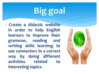 Big goal
 Create a didactic website
in order to help English
learners to improve their
grammar, reading and
writing skills learning to
use connectors in a correct
way by doing different
activities    related    to
interesting topics.
 