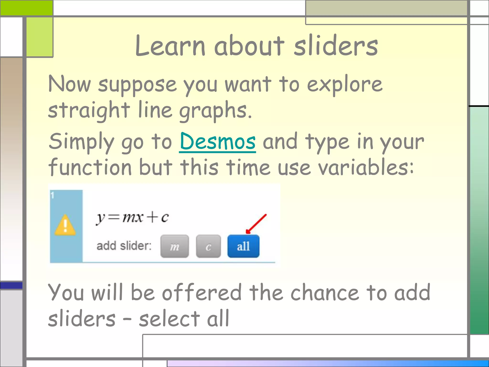 Learn about sliders
Now suppose you want to explore
straight line graphs.
Simply go to Desmos and type in your
function but this time use variables:
You will be offered the chance to add
sliders – select all
 