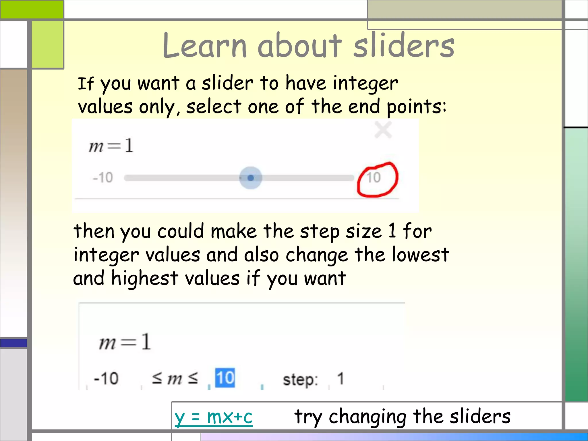 Learn about sliders
If you want a slider to have integer
values only, select one of the end points:
then you could make the step size 1 for
integer values and also change the lowest
and highest values if you want
y = mx+c try changing the sliders
 