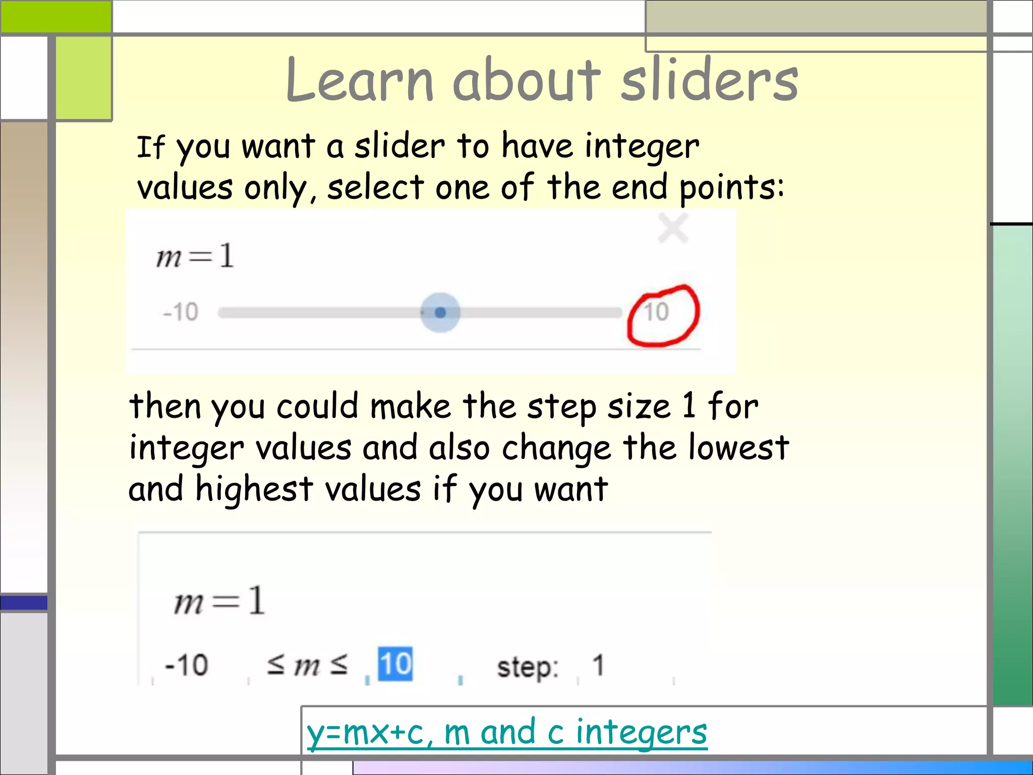 Learn about sliders
If you want a slider to have integer
values only, select one of the end points:
then you could make the step size 1 for
integer values and also change the lowest
and highest values if you want
y=mx+c, m and c integers
 