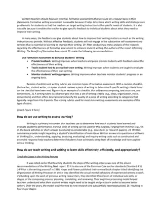 Content teachers should focus on informal, formative assessments that are used on a regular basis in their
classrooms. Formative writing assessment is valuable because it helps determine which writing skills and strategies are
problematic for students so that the teacher can target writing instruction to the specific needs of students. It is also
valuable because it enables the teacher to give specific feedback to individual students about what they need to
improve their writing.
In many ways, the feedback you give students about how to improve their writing matters as much as the writing
instruction you provide. Without effective feedback, students will not engage in the substantive self-assessment and
revision that is essential to learning to improve their writing. 19 After conducting a meta-analysis of the research
regarding the effectiveness of formative assessment to enhance student writing, the authors of the report Informing
Writing: The Benefits of Formative Assessment 20 made the following recommendations:
Use Formative Assessment to Enhance Students’ Writing
• Provide feedback. Writing improves when teachers and peers provide students with feedback about the
effectiveness of their writing.
• Teach student how to assess their own writing. Writing improves when students are taught to evaluate
the effectiveness of their own writing.
• Monitor students’ writing progress. Writing improves when teachers monitor students’ progress on an
ongoing basis.
Revision checklists and writing rubrics are common types of formative assessment. With a revision checklist,
the teacher, student writer, or a peer student reviews a piece of writing to determine if specific writing criteria listed
on the checklist have been met. Figure 4 is an example of a checklist that addresses composing, text structure, and
conventions. 21 A writing rubric is a chart or grid that lists a set of writing criteria (e.g., ideas, organization, voice,
conventions) and then offers descriptions to classify the quality of a piece of writing according to categories that
typically range from 4 to 0 points. The scoring rubrics used for most state writing assessments are examples of this
type of rubric.
(insert Figure 4 here)
How do we use writing to assess learning?
Writing is a primary instrument that teachers use to determine how much students have learned and
evaluate academic performance. Various kinds of writing can be used for this purpose, ranging from minimal (e.g., fill-
in-the-blank activities or short-answer questions) to considerable (e.g., essay tests or research papers). 22 Written
summaries provide insight regarding a student’s identification of main ideas. Written answers to questions at all levels
of thinking (i.e., understanding, applying, analyzing, evaluating) and inquiry writing tasks such as constructed and
extended response help teachers determine if students have achieved a deep level of knowledge and have applied
critical thinking.
How do we teach writing and writing to learn skills effectively, efficiently, and appropriately?
Teach the Steps in the Writing Process
It was noted earlier that teaching students the steps of the writing process was one of the eleven
recommendations of the Writing Next report. 23 It is also one of the Common Core anchor standards (Standard # 5).
24 What is the writing process? In 1980, Hayes and Flower published their seminal book chapter titled Identifying the
Organization of Writing Processes in which they identified the actual mental behaviors of experienced writers at work.
25 Building upon the work of previous writing researchers, they identified three levels of individual sub-skills, or
stages, of the composing process: planning, translating, and reviewing. Their cognitive processing model helped
teachers understand what their student writers might need to be taught and practice in order to become better
writers. Over the years, the model was informed by new research and substantially reconceptualized, 26 resulting in
four major stages:
 