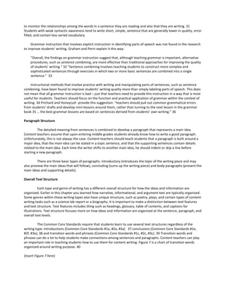 to monitor the relationships among the words in a sentence they are reading and also that they are writing. 31
Students with weak syntactic awareness tend to write short, simple, sentence that are generally lower in quality, error
filled, and contain less varied vocabulary.
Grammar instruction that involves explicit instruction in identifying parts of speech was not found in the research
to improve students’ writing. Graham and Perin explain it this way:
“Overall, the findings on grammar instruction suggest that, although teaching grammar is important, alternative
procedures, such as sentence combining, are more effective than traditional approaches for improving the quality
of students’ writing.” 32 “Sentence combining involves teaching students to construct more complex and
sophisticated sentences through exercises in which two or more basic sentences are combined into a single
sentence.” 33
Instructional methods that involve practice with writing and manipulating parts of sentences, such as sentence
combining, have been found to improve students’ writing quality more than simply labeling parts of speech. This does
not mean that all grammar instruction is bad – just that teachers need to provide this instruction in a way that is most
useful for students. Teachers should focus on the function and practical application of grammar within the context of
writing. 34 Prichard and Honeycutt provide this suggestion: “teachers should pull out common grammatical errors
from students’ drafts and develop mini-lessons around them, rather than turning to the next lesson in the grammar
book 35 … the best grammar lessons are based on sentences derived from students’ own writing.” 36
Paragraph Structure
The detailed meaning from sentences is combined to develop a paragraph that represents a main idea.
Content teachers assume that upon entering middle grades students already know how to write a good paragraph.
Unfortunately, this is not always the case. Content teachers should teach students that a paragraph is built around a
major idea, that the main idea can be stated in a topic sentence, and that the supporting sentences contain details
related to the main idea. Each time the writer shifts to another main idea, he should indent or skip a line before
starting a new paragraph.
There are three basic types of paragraphs: introductory (introduces the topic of the writing piece and may
also preview the main ideas that will follow), concluding (sums up the writing piece) and body paragraphs (present the
main ideas and supporting details).
Overall Text Structure
Each type and genre of writing has a different overall structure for how the ideas and information are
organized. Earlier in this chapter you learned how narrative, informational, and argument text are typically organized.
Some genres within these writing types also have unique structure, such as poetry, plays, and certain types of content-
writing tasks such as a science lab report or a biography. It is important to make a distinction between text features
and text structure. Text features includes thing such as headings, glossary, table of contents, and captions for
illustrations. Text structure focuses more on how ideas and information are organized at the sentence, paragraph, and
overall text levels.
The Common Core Standards require that students learn to use several text structures regardless of the
writing type: introductions (Common Core Standards #1a, #2a, #3a) 37 conclusions (Common Core Standards #1e,
#2f, #3e), 38 and transition words and phrases (Common Core Standards #1c, #2c, #3c). 39 Transition words and
phrases can do a lot to help students make connections among sentences and paragraphs. Content teachers can play
an important role in teaching students how to use them for content writing. Figure 7 is a chart of transition words
organized around writing purpose. 40
(insert Figure 7 here)
 
