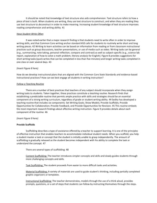 It should be noted that knowledge of text structure also aids comprehension. Text structure refers to how a
piece of text is built. When students are writing, they use text structure to construct, and when they are reading they
use text structure to deconstruct in order to make meaning. Increasing student knowledge of text structure improves
reading comprehension and writing ability. 41
Have Student Write Often
It was noted earlier that a major research finding is that students need to write often in order to improve
writing skills, and that Common Core writing anchor standard #10 calls for students to routinely write short and long
writing pieces. 42 Writing to learn activities can be based on information from reading or from classroom instructional
practices such as group discussions, teacher presentations, or use of media such as video. Writing tasks can be general
(e.g., summarizing, note taking, personal reflection, compare and contrast) as well as subject-specific (e.g., science lab
report, explanation of how to solve a math problem, literary analysis for English). Figure 8 provides suggestions for
short writing tasks (quick writes that can be completed in less than five minutes) and longer writing tasks completed in
one class or over several days. 43
(insert Figure 8 here)
How do we develop instructional plans that are aligned with the Common Core State Standards and evidence-based
instructional practices? How can we best engage all students in writing instruction?
Follow a Teaching Routine
There are a number of best practices that teachers of any subject should incorporate when they assign
writing tasks to students. Taken together, these practices constitute a teaching routine. Research finds that
establishing a predictable routine that permits ample practice with skills and strategies should be an essential
component of a strong writing curriculum, regardless of grade or student writing ability. 44 Sedita has developed a
teaching routine that includes six components: Set Writing Goals; Show Models; Provide Scaffolds; Provide
Opportunities for Collaboration; Provide Feedback; and Provide Opportunities for Revision. 45 This routine embeds
the most important research findings about effective writing instruction. Figure 9 provides details about each
component of the routine. 46
(insert Figure 9 here)
Provide Scaffolds
Scaffolding describes a type of assistance offered by a teacher to support learning. It is one of the principles
of effective instruction that enables teachers to accommodate individual student needs. When you scaffold, you help
a student master a task or concept that the student is initially unable to grasp independently. The amount of
scaffolding is gradually released as the student becomes independent with his ability to complete the task or
understand the concept. 47
There are several types of scaffolding: 48
Content Scaffolding: The teacher introduces simpler concepts and skills and slowly guides students through
more challenging concepts and skills.
Task Scaffolding: The student proceeds from easier to more difficult tasks and activities.
Material Scaffolding: A variety of materials are used to guide student’s thinking, including partially completed
graphic organizers or templates.
Instructional Scaffolding: The teacher demonstrates, models through the use of a think aloud, provides
prompts, questions, or a set of steps that students can follow by instructing themselves through the steps.
 