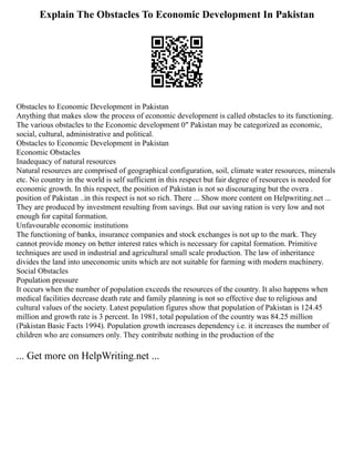 Explain The Obstacles To Economic Development In Pakistan
Obstacles to Economic Development in Pakistan
Anything that makes slow the process of economic development is called obstacles to its functioning.
The various obstacles to the Economic development 0″ Pakistan may be categorized as economic,
social, cultural, administrative and political.
Obstacles to Economic Development in Pakistan
Economic Obstacles
Inadequacy of natural resources
Natural resources are comprised of geographical configuration, soil, climate water resources, minerals
etc. No country in the world is self sufficient in this respect but fair degree of resources is needed for
economic growth. In this respect, the position of Pakistan is not so discouraging but the overa .
position of Pakistan ..in this respect is not so rich. There ... Show more content on Helpwriting.net ...
They are produced by investment resulting from savings. But our saving ration is very low and not
enough for capital formation.
Unfavourable economic institutions
The functioning of banks, insurance companies and stock exchanges is not up to the mark. They
cannot provide money on better interest rates which is necessary for capital formation. Primitive
techniques are used in industrial and agricultural small scale production. The law of inheritance
divides the land into uneconomic units which are not suitable for farming with modern machinery.
Social Obstacles
Population pressure
It occurs when the number of population exceeds the resources of the country. It also happens when
medical facilities decrease death rate and family planning is not so effective due to religious and
cultural values of the society. Latest population figures show that population of Pakistan is 124.45
million and growth rate is 3 percent. In 1981, total population of the country was 84.25 million
(Pakistan Basic Facts 1994). Population growth increases dependency i.e. it increases the number of
children who are consumers only. They contribute nothing in the production of the
... Get more on HelpWriting.net ...
 