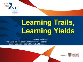 Learning Trails,
Learning Yields
Dr Koh Noi Keng
Chair, Citi-NIE Financial Literacy Hub for Teachers
Senior Lecturer, National Institute of Education
 