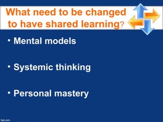 What need to be changed
to have shared learning?
• Mental models
• Systemic thinking
• Personal mastery
 
