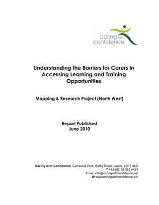 Understanding the Barriers for Carers in
  Accessing Learning and Training
            Opportunities


Mapping & Research Project (North West)




                 Report Published
                    June 2010




Caring with Confidence, Carrwood Park, Selby Road, Leeds, LS15 4LG
                                              T +44 (0)113 385 4491
                                E cwc.info@caringwithconfidence.net
                                    W www.caringwithconfidence.net
 