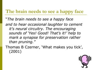 The brain needs to see a happy face
“The brain needs to see a happy face
and to hear occasional laughter to cement
  it’s neural circuitry. The encouraging
  sounds of ‘Yes! Good! That’s it!’ help to
  mark a synapse for preservation rather
  than pruning.”
Thomas B Czerner, ‘What makes you tick’,
  (2001)
 