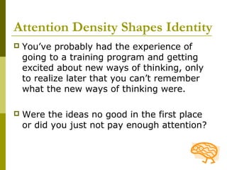 Attention Density Shapes Identity
   You’ve probably had the experience of
    going to a training program and getting
    excited about new ways of thinking, only
    to realize later that you can’t remember
    what the new ways of thinking were.

   Were the ideas no good in the first place
    or did you just not pay enough attention?
 