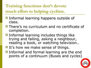 Training functions don’t devote
much effort to helping cyclists.
 Informal learning happens outside of
  class.
 There’s no curriculum and no certificate of
  completion.
 Informal learning includes things like
  trying and failing, asking a neighbour,
  reading a book, or watching television..
 It’s how we make sense of things.
 Informal and formal learning are the end
  points of a continuum (Buses and cycles)
 
