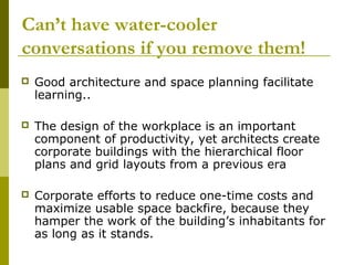 Can’t have water-cooler
conversations if you remove them!
   Good architecture and space planning facilitate
    learning..

   The design of the workplace is an important
    component of productivity, yet architects create
    corporate buildings with the hierarchical floor
    plans and grid layouts from a previous era

   Corporate efforts to reduce one-time costs and
    maximize usable space backfire, because they
    hamper the work of the building’s inhabitants for
    as long as it stands.
 