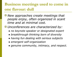Business meetings used to come in
one flavour: dull
 New approaches create meetings that
  people enjoy, often organized in scant
  time and at minimal cost.
 Unconferences are characterized by:
    ●   no keynote speaker or designated expert
    ●   breakthrough thinking born of diversity
    ●   having fun dealing with serious subjects
    ●   emergent self-organization
    ●   genuine community, intimacy, and respect.
 