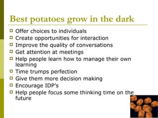 Best potatoes grow in the dark
   Offer choices to individuals
   Create opportunities for interaction
   Improve the quality of conversations
   Get attention at meetings
   Help people learn how to manage their own
    learning
   Time trumps perfection
   Give them more decision making
   Encourage IDP’s
   Help people focus some thinking time on the
    future
 