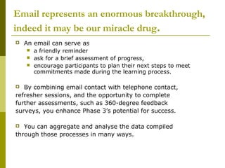 Email represents an enormous breakthrough,
indeed it may be our miracle drug.
   An email can serve as
       a friendly reminder
       ask for a brief assessment of progress,
       encourage participants to plan their next steps to meet
        commitments made during the learning process.

  By combining email contact with telephone contact,
refresher sessions, and the opportunity to complete
further assessments, such as 360-degree feedback
surveys, you enhance Phase 3’s potential for success.

  You can aggregate and analyse the data compiled
through those processes in many ways.
 