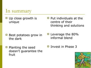 In summary
   Up close growth is         Put individuals at the
    unique                      centre of their
                                thinking and solutions

   Best potatoes grow in      Leverage the 80%
    the dark                    informal blend

   Planting the seed          Invest in Phase 3
    doesn’t guarantee the
    fruit
 