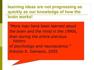 learning ideas are not progressing as
quickly as our knowledge of how the
brain works!

“More may have been learned about
the brain and the mind in the 1990s,
than during the entire previous
  history
of psychology and neuroscience.”
Antonio R. Damasio, 2005
 