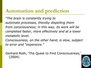 Automation and prediction
“The brain is constantly trying to
automate processes, thereby dispelling them
from consciousness; in this way, its work will be
completed faster, more effectively and at a lower
metabolic level.
Consciousness, on the other hand, is slow, subject
to error and “expensive.”

Gerhard Roth, ‘The Quest to Find Consciousness,’
  (2004)
 