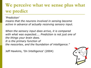 We perceive what we sense plus what
we predict
'Prediction'
means that the neurons involved in sensing become
active in advance of actually receiving sensory input.

When the sensory input does arrive, it is compared
with what was expected.... Prediction is not just one of
the things your brain does.
It is the primary function of
the neocortex, and the foundation of intelligence.”

Jeff Hawkins, ‘On Intelligence’ (2004)
 
