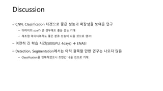 Discussion
• CNN, Classification 타겟으로 좋은 성능과 확장성을 보여준 연구
• 이미지의 size가 큰 경우에도 좋은 성능 기대
• 제조업 데이터에서도 좋은 분류 성능이 나올 것으로 생각!
• 여전히 긴 학습 시간(500GPU, 4days)  ENAS!
• Detection, Segmentation에서는 아직 괄목할 만한 연구는 나오지 않음
• Classification을 정복하였으니 조만간 나올 것으로 기대
 