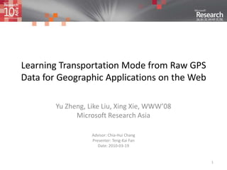 1 Learning Transportation Mode from Raw GPS Data for Geographic Applications on the Web Yu Zheng, Like Liu, Xing Xie, WWW’08 Microsoft Research Asia Advisor: Chia-Hui Chang Presenter: Teng-Kai Fan Date: 2010-03-19 