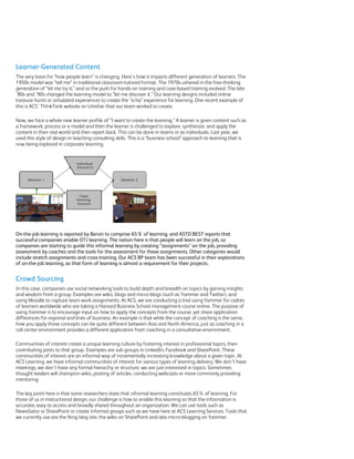 Learner-Generated Content
The very basis for “how people learn” is changing. Here’s how it impacts different generation of learners. The
1950s model was “tell me” in traditional classroom-tutored format. The 1970s ushered in the free-thinking
generation of “let me try it,” and so the push for hands-on training and case-based training evolved. The late
’80s and ’90s changed the learning model to “let me discover it.” Our learning designs included online
treasure hunts or simulated experiences to create the “a-ha” experience for learning. One recent example of
this is ACS’ Th!nkTank website on Unisfair that our team worked to create.

Now, we face a whole new learner profile of “I want to create the learning.” A learner is given content such as
a framework, process or a model and then the learner is challenged to explore, synthesize, and apply the
content in their real world and then report back. This can be done in teams or as individuals. Last year, we
used this style of design in teaching consulting skills. This is a “business school” approach to learning that is
now being explored in corporate learning.




On-the-job learning is reported by Bersin to comprise 65% of learning, and ASTD BEST reports that
successful companies enable OTJ learning. The notion here is that people will learn on the job, so
companies are starting to guide this informal learning by creating “assignments” on the job, providing
assessment by coaches and the tools for the assessment for these assignments. Other categories would
include stretch assignments and cross-training. Our ACS BP team has been successful in their explorations
of on-the-job learning, as that form of learning is almost a requirement for their projects.


Crowd Sourcing
In this case, companies use social networking tools to build depth and breadth on topics by gaining insights
and wisdom from a group. Examples are wikis, blogs and micro-blogs (such as Yammer and Twitter), and
using Moodle to capture team work assignments. At ACS, we are conducting a trial using Yammer for cadres
of learners worldwide who are taking a Harvard Business School management course online. The purpose of
using Yammer is to encourage input on how to apply the concepts from the course, yet share application
differences for regional and lines of business. An example is that while the concept of coaching is the same,
how you apply those concepts can be quite different between Asia and North America, just as coaching in a
call center environment provides a different application from coaching in a consultative environment.

Communities of interest create a unique learning culture by fostering interest in professional topics, then
contributing posts to that group. Examples are sub-groups in LinkedIn, Facebook and SharePoint. These
communities of interest are an informal way of incrementally increasing knowledge about a given topic. At
ACS Learning, we have informal communities of interest for various types of learning delivery. We don’t have
meetings, we don’t have any formal hierarchy or structure; we are just interested in topics. Sometimes
thought leaders will champion wikis, posting of articles, conducting webcasts or more commonly providing
mentoring.

The key point here is that some researchers state that informal learning constitutes 65% of learning. For
those of us in instructional design, our challenge is how to enable this learning so that the information is
accurate, easy to access and broadly shared throughout an organization. We can use tools such as
NewsGator or SharePoint or create informal groups such as we have here at ACS Learning Services. Tools that
we currently use are the Ning blog site, the wikis on SharePoint and also micro-blogging on Yammer.
 