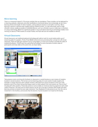 Micro-learning
There is a movement toward 5–10 minute modules that are standalone. These modules can be deployed for
m-learning, podcasts, videocasts and other handhelds as mentioned above; but increasingly, we see micro-
learning shorten the length of online modules, cutting webcast sessions to one-half or one hour. Micro-
learning is good for industries with rapidly evolving markets/content. It is also effectively used to make
refresher courses readily accessible on handheld devices, such as a refresher course on sales tips or refreshers
on using a technology. Watch for significant growth in micro and device learning as technology enables more
memory on devices, HTML evolves to include mobile, and Flash will soon be enabled on devices.


Virtual Classrooms
Virtual classrooms use traditional webcast technology with add-on tools for social media and/or use of
streaming video for speakers. Think of how WebEx and Centra are promoting their concept of a 2D virtual
classroom. There are high-tech solutions such as using Skype, or a tool such as ePop to provide live video of
students/facilitators. The BP team has used ePop technology for some trial work to stream video of
participants and show slides at the same time, as shown below.




Tele-presence rooms can bring the facilitator to classrooms in varied locations or join clusters of students
located in remote locations. The format can be streaming video of a tutor and/or include students. An
example is a large classroom with multiple monitors, with feed from various locations to the Cisco Tele-
presence room of six chairs facing three large screens so that students from one location are “face-to-face”
virtually with other students. These tele-presence rooms enable an immersive learning experience with small
cadres of learners. The seat time for these sessions can be up to one day in duration with breaks and other
learning activities to break the tutor-style interaction. Two drawbacks for tele-presence are, first, the cost or
investment in the facilities, and second, that the learners must be located in (or travel to) the facility.
 