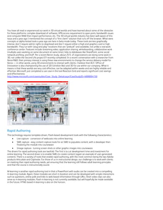 You have all read or experienced our work in 3D virtual worlds and have learned about some of the obstacles
for these platforms: complex download of software, VPN access requirement to open ports, bandwidth issues
and computer RAM that impact performance, etc. The 3D virtual worlds industry has been well aware of this
issue and a year ago I mentioned the concept of a “thin client” solution that runs off the browser. What were
concepts or alpha-tested tools a year ago are here in beta mode today. These tools are less graphically
intense, don’t require admin rights to download and don’t require either a high-end graphics card or high
bandwidth. They run with “plug-and-play” locations that are “prebuilt” and available, not unlike a real work
conference center. Features include streaming video, application sharing, whiteboarding, collaborative work
(multiple users working on same document at same time), links to databases like SharePoint, some social
network profiling, and VoIP. Per a recent Bersin study, about 25% of organizations are doing some work in
3D, not unlike the Second Life project EY recently completed. In a recent conversation with a researcher from
Xerox R&D, their primary interest is using these new environments to change the service delivery model for
Xerox — in other words, using 3D environments to interact with clients. I believe that ACS’ Office of
Innovation is also championing the use of 2D (Unisfair-like) and 3D for use within our company. What it
means is that these worlds are very cost effective, can be adapted within weeks and are highly reliable and
effective. Microsoft just completed a use case in the tool Reaction Grid and reports significant cost savings
and effectiveness:
http://www.microsoft.com/casestudies/Case_Study_Detail.aspx?CaseStudyID=4000004150




Rapid Authoring
This technology requires template-driven, Flash-based development tools with the following characteristics:
         Live capture - conversion of webcasts into online learning
         SME capture - easy content capture tools for an SME to populate content, with a developer then
          finalizing the module into courseware
         Image capture - turning screen shots or other graphic images into courseware
The drivers for rapid authoring tools are twofold. The first is to cut development time and investment for
online learning. The second driver is to enable SMEs to create content (again an example of user-generated
content). There is a variety of tools that enable rapid authoring, with the most common being the two Adobe
products Articulate and Captivate. For those of us in instructional design, our challenge is to work with clients
on meeting their rapid authoring needs, yet ensuring that the learning still follows adult learning principles
and that the course is instructionally sound.

M-learning is another rapid authoring tool in that a PowerPoint with audio can be created into a compelling
m-learning module. Again, these modules are short in duration and can be developed with simple interactions
such as questions, online polls and links to web-based information through URLs. Short video clips can also
serve as m-learning modules. Flash m-learning is not currently available, but will hopefully be made available
in the future. HTML-based m-learning is also on the horizon.
 