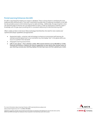 Portal Learning Enhances the LMS
An LMS is now frequently viewed as an engine or database. There is strong interest in overlaying the more
traditional LMS interfaces with a “front door” portal which provides links to traditional courseware on the LMS,
but also provides access to informal learning such as wikis and blogs. Additionally, this type of portal is more
user-demand ready so that the user can easily browse for topics, or take an assessment to identify a gap in
knowledge, with the gap report providing links to courseware addressing the identified learning need.

What’s really out there in the future? More technology! And therefore, the need for more creative and
sophisticated design capabilities and approaches!

             Augmented reality – using bar code technology to enhance an environment with learning. An
              example would be glasses worn on an orientation tour that display “text” in the glasses when you
              focus on a symbol in the real world
             Holographic learning environments
             LMS on your phone – This is already a reality. With several solutions such as BlackBerry’s Chalk
              Pushcast and OnPoint’s Cellcast, you have an application on your device that receives notice of
              your learning, accesses your learning, deploys the learning to you and then uploads your results




For more information about Learning Trends or ACS Learning Services, please visit
www.acslearningservices.com or call 866-290-0006.
©2010 Xerox Corporation. All rights reserved. ACS® and the ACS design are trademarks of ACS Marketing LP in the US and/or other countries.
XEROX® and XEROX and Design® are trademarks of Xerox Corporation in the United States and/or other countries.
 